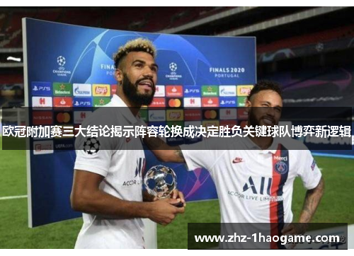 欧冠附加赛三大结论揭示阵容轮换成决定胜负关键球队博弈新逻辑 欧冠附加赛三大结论揭示阵容轮换成决定胜负关键球队博弈新逻辑