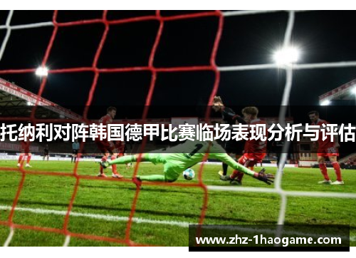 托纳利对阵韩国德甲比赛临场表现分析与评估 托纳利对阵韩国德甲比赛临场表现分析与评估