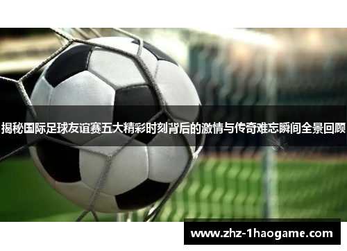 揭秘国际足球友谊赛五大精彩时刻背后的激情与传奇难忘瞬间全景回顾 揭秘国际足球友谊赛五大精彩时刻背后的激情与传奇难忘瞬间全景回顾